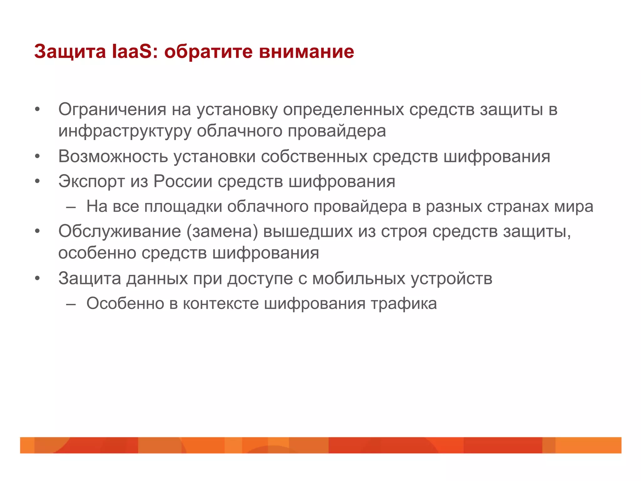 Защита IaaS: обратите внимание
•  Ограничения на установку определенных средств защиты в
инфраструктуру облачного провайдера
•  Возможность установки собственных средств шифрования
•  Экспорт из России средств шифрования
–  На все площадки облачного провайдера в разных странах мира
•  Обслуживание (замена) вышедших из строя средств защиты,
особенно средств шифрования
•  Защита данных при доступе с мобильных устройств
–  Особенно в контексте шифрования трафика
 