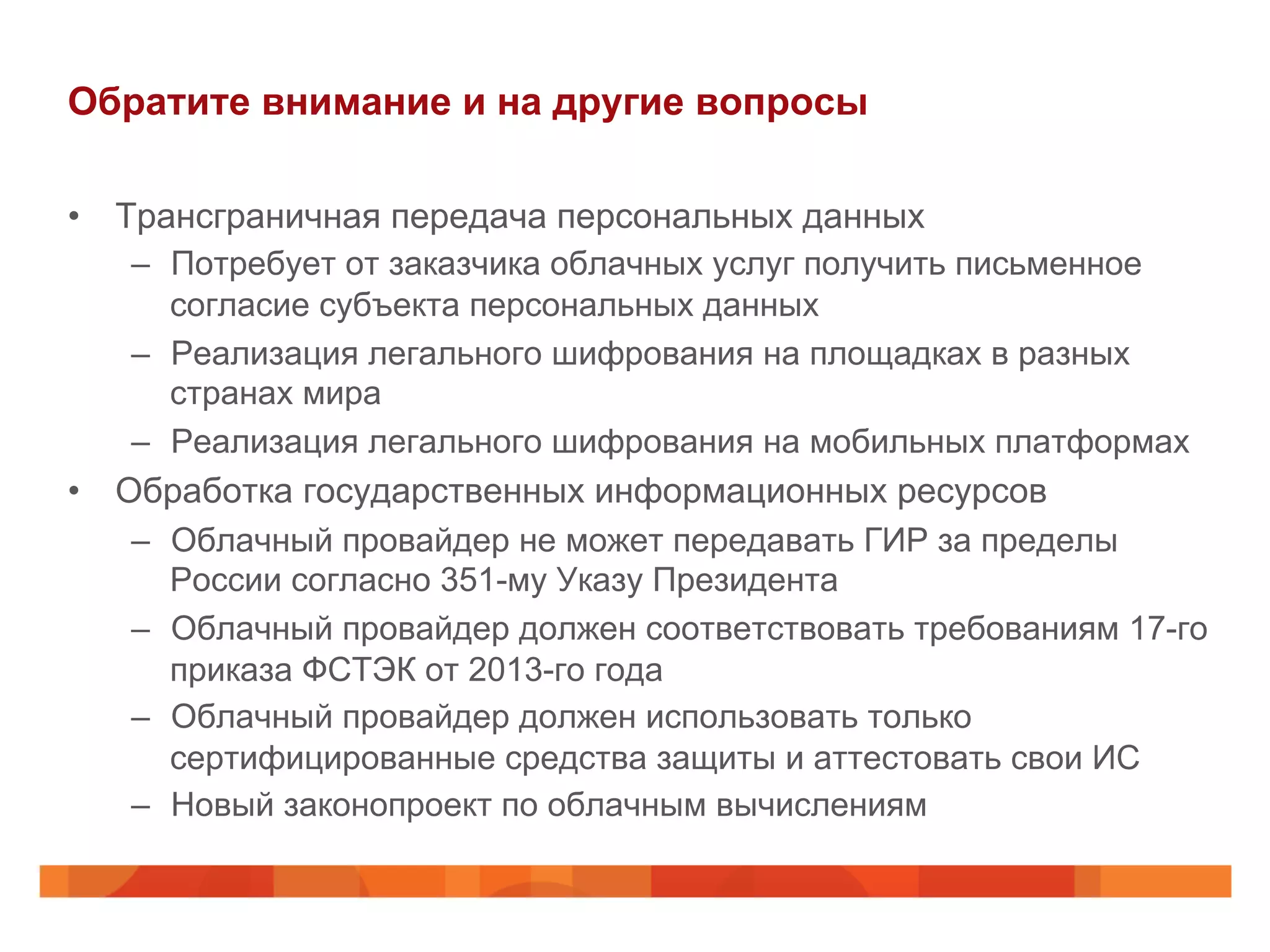 Обратите внимание и на другие вопросы
•  Трансграничная передача персональных данных
–  Потребует от заказчика облачных услуг получить письменное
согласие субъекта персональных данных
–  Реализация легального шифрования на площадках в разных
странах мира
–  Реализация легального шифрования на мобильных платформах
•  Обработка государственных информационных ресурсов
–  Облачный провайдер не может передавать ГИР за пределы
России согласно 351-му Указу Президента
–  Облачный провайдер должен соответствовать требованиям 17-го
приказа ФСТЭК от 2013-го года
–  Облачный провайдер должен использовать только
сертифицированные средства защиты и аттестовать свои ИС
–  Новый законопроект по облачным вычислениям
 