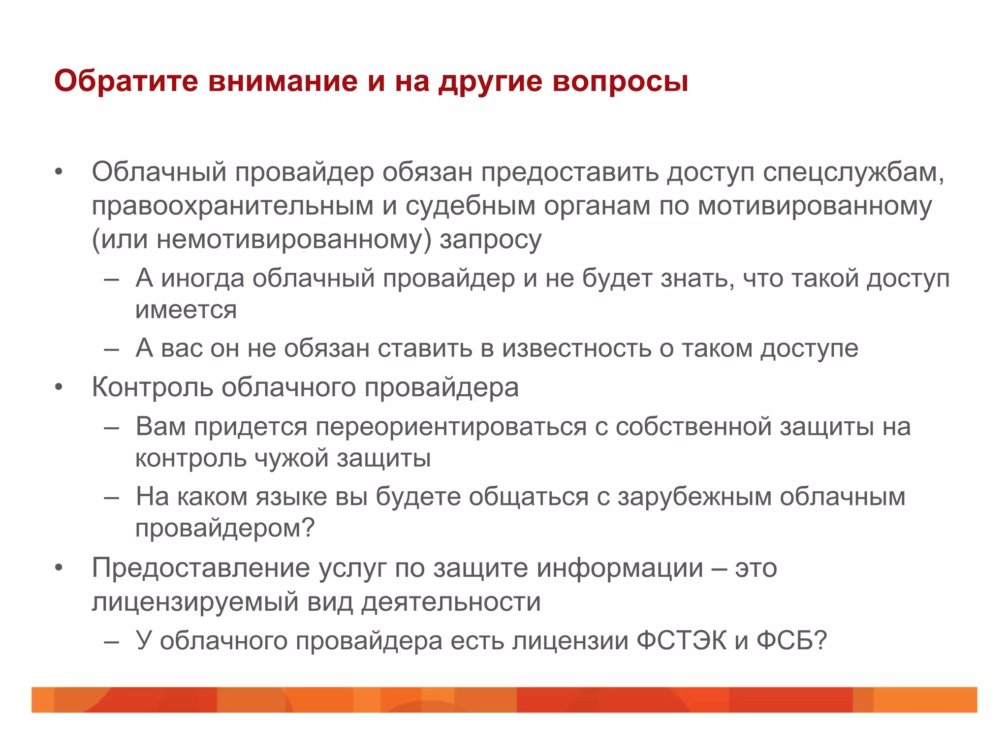 Обратите внимание и на другие вопросы
•  Облачный провайдер обязан предоставить доступ спецслужбам,
правоохранительным и судебным органам по мотивированному
(или немотивированному) запросу
–  А иногда облачный провайдер и не будет знать, что такой доступ
имеется
–  А вас он не обязан ставить в известность о таком доступе
•  Контроль облачного провайдера
–  Вам придется переориентироваться с собственной защиты на
контроль чужой защиты
–  На каком языке вы будете общаться с зарубежным облачным
провайдером?
•  Предоставление услуг по защите информации – это
лицензируемый вид деятельности
–  У облачного провайдера есть лицензии ФСТЭК и ФСБ?
 