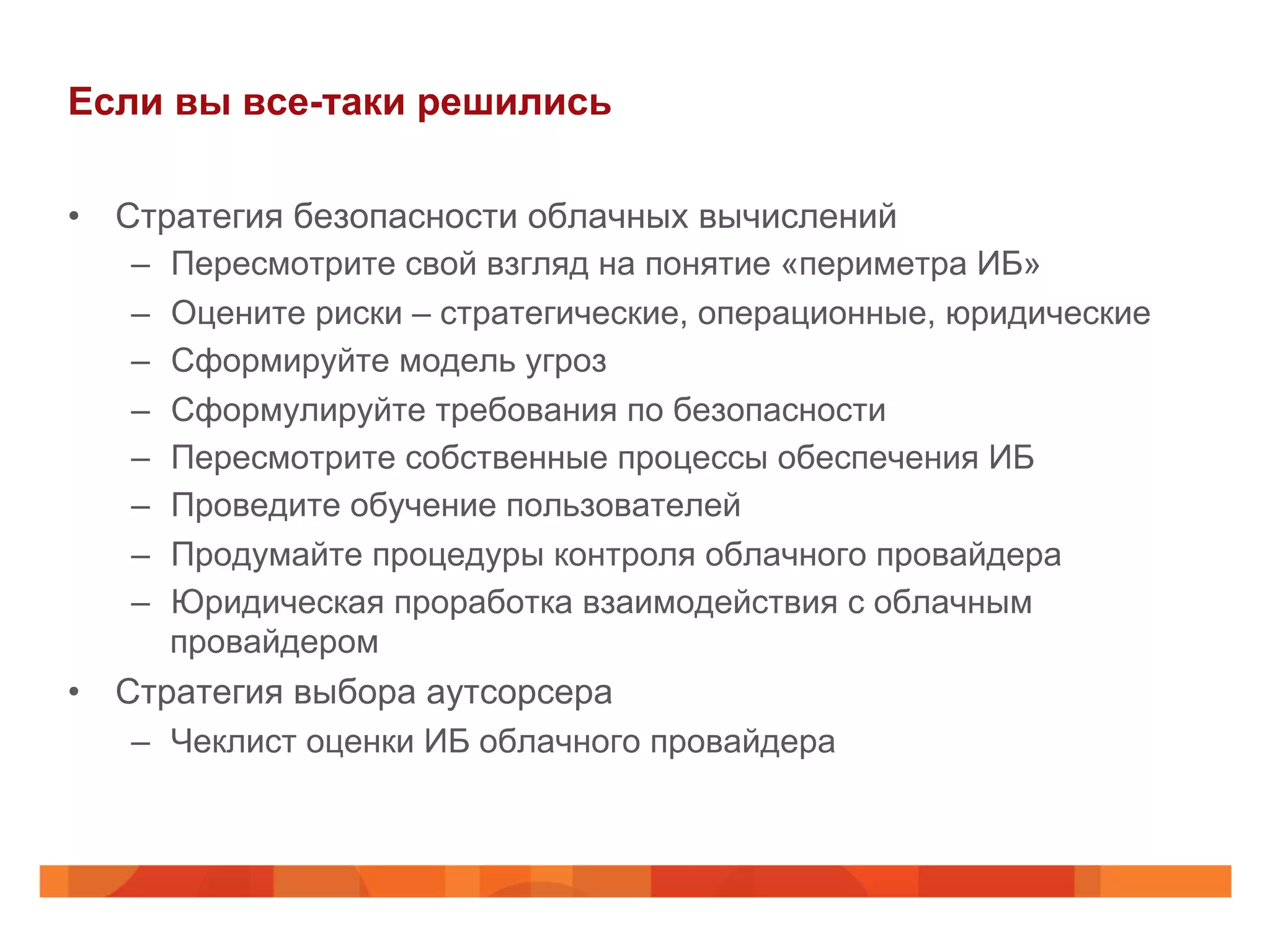 Если вы все-таки решились
•  Стратегия безопасности облачных вычислений
–  Пересмотрите свой взгляд на понятие «периметра ИБ»
–  Оцените риски – стратегические, операционные, юридические
–  Сформируйте модель угроз
–  Сформулируйте требования по безопасности
–  Пересмотрите собственные процессы обеспечения ИБ
–  Проведите обучение пользователей
–  Продумайте процедуры контроля облачного провайдера
–  Юридическая проработка взаимодействия с облачным
провайдером
•  Стратегия выбора аутсорсера
–  Чеклист оценки ИБ облачного провайдера
 