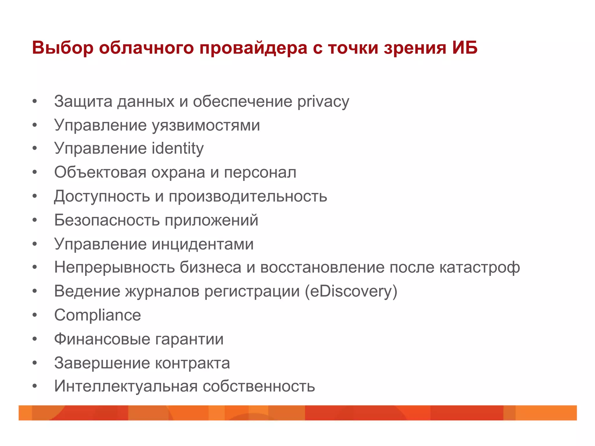 Выбор облачного провайдера с точки зрения ИБ
•  Защита данных и обеспечение privacy
•  Управление уязвимостями
•  Управление identity
•  Объектовая охрана и персонал
•  Доступность и производительность
•  Безопасность приложений
•  Управление инцидентами
•  Непрерывность бизнеса и восстановление после катастроф
•  Ведение журналов регистрации (eDiscovery)
•  Сompliance
•  Финансовые гарантии
•  Завершение контракта
•  Интеллектуальная собственность
 