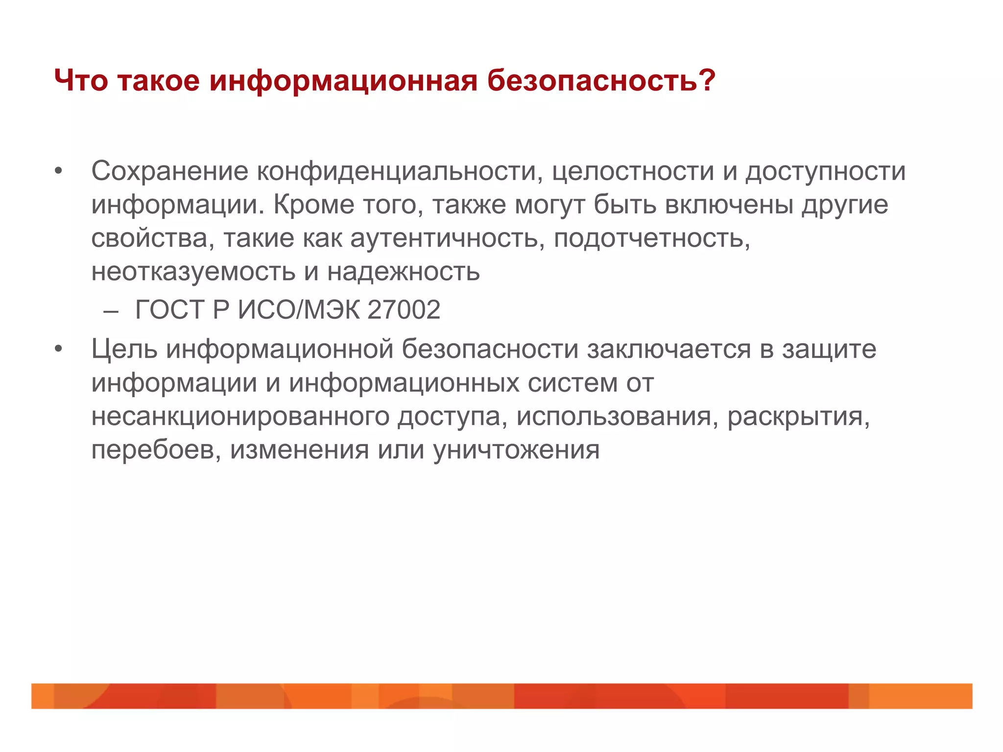 Что такое информационная безопасность?
•  Сохранение конфиденциальности, целостности и доступности
информации. Кроме того, также могут быть включены другие
свойства, такие как аутентичность, подотчетность,
неотказуемость и надежность
–  ГОСТ Р ИСО/МЭК 27002
•  Цель информационной безопасности заключается в защите
информации и информационных систем от
несанкционированного доступа, использования, раскрытия,
перебоев, изменения или уничтожения
 