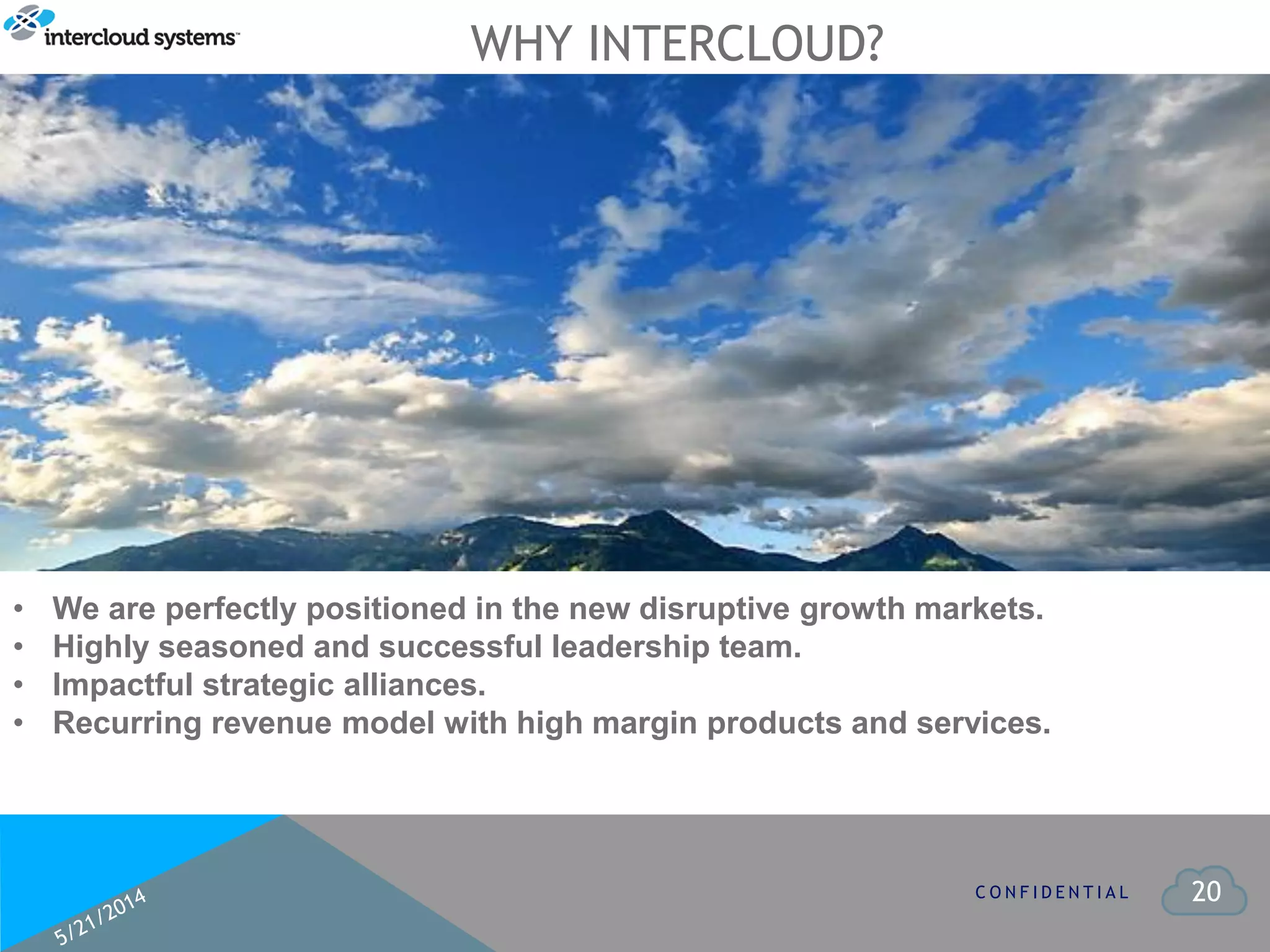 20
WHY INTERCLOUD?
C O N F I D E N T I A L
• We are perfectly positioned in the new disruptive growth markets.
• Highly seasoned and successful leadership team.
• Impactful strategic alliances.
• Recurring revenue model with high margin products and services.
 
