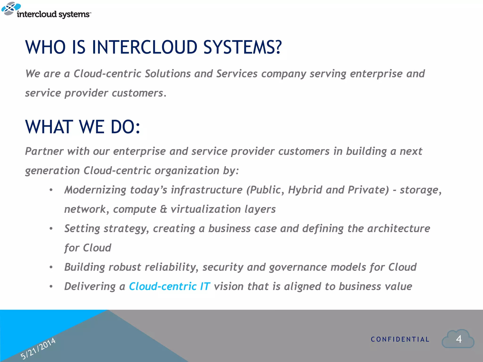 4
WHO IS INTERCLOUD SYSTEMS?
C O N F I D E N T I A L
Partner with our enterprise and service provider customers in building a next
generation Cloud-centric organization by:
• Modernizing today’s infrastructure (Public, Hybrid and Private) - storage,
network, compute & virtualization layers
• Setting strategy, creating a business case and defining the architecture
for Cloud
• Building robust reliability, security and governance models for Cloud
• Delivering a Cloud-centric IT vision that is aligned to business value
WHAT WE DO:
We are a Cloud-centric Solutions and Services company serving enterprise and
service provider customers.
 