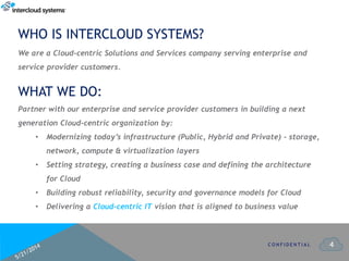 4
WHO IS INTERCLOUD SYSTEMS?
C O N F I D E N T I A L
Partner with our enterprise and service provider customers in building a next
generation Cloud-centric organization by:
• Modernizing today’s infrastructure (Public, Hybrid and Private) - storage,
network, compute & virtualization layers
• Setting strategy, creating a business case and defining the architecture
for Cloud
• Building robust reliability, security and governance models for Cloud
• Delivering a Cloud-centric IT vision that is aligned to business value
WHAT WE DO:
We are a Cloud-centric Solutions and Services company serving enterprise and
service provider customers.
 