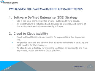 7
1. Software Defined Enterprise (SDE) Strategy
• SDE is the ideal architecture for private, public and hybrid clouds.
• All infrastructure is virtualized and delivered as a service, and control of
this enterprise is entirely automated by software.
2. Cloud to Cloud Mobility
• Cloud to Cloud Mobility is an evolution for organizations that implement
SDE.
• We provide solutions and services that assist our customers in selecting the
right cloud(s) for their business.
• We also deliver a strategy for migrating workloads on-demand to and from
any Private, Public and Hybrid Cloud platform.
C O N F I D E N T I A L
TWO BUSINESS FOCUS AREAS ALIGNED TO KEY MARKET TRENDS
 