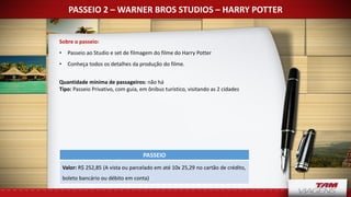PASSEIO 2 – WARNER BROS STUDIOS – HARRY POTTER
Sobre o passeio:
• Passeio ao Studio e set de filmagem do filme do Harry Potter
• Conheça todos os detalhes da produção do filme.
Quantidade mínima de passageiros: não há
Tipo: Passeio Privativo, com guia, em ônibus turístico, visitando as 2 cidades
PASSEIO
Valor: R$ 252,85 (A vista ou parcelado em até 10x 25,29 no cartão de crédito,
boleto bancário ou débito em conta)
 