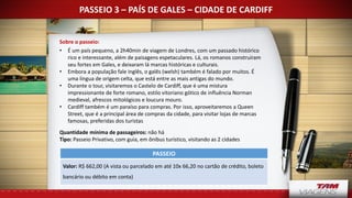 PASSEIO 3 – PAÍS DE GALES – CIDADE DE CARDIFF
Sobre o passeio:
• É um país pequeno, a 2h40min de viagem de Londres, com um passado histórico
rico e interessante, além de paisagens espetaculares. Lá, os romanos construíram
seu fortes em Gales, e deixaram lá marcas históricas e culturais.
• Embora a população fale inglês, o galês (welsh) também é falado por muitos. É
uma língua de origem celta, que está entre as mais antigas do mundo.
• Durante o tour, visitaremos o Castelo de Cardiff, que é uma mistura
impressionante de forte romano, estilo vitoriano gótico de influência Norman
medieval, afrescos mitológicos e loucura mouro.
• Cardiff também é um paraíso para compras. Por isso, aproveitaremos a Queen
Street, que é a principal área de compras da cidade, para visitar lojas de marcas
famosas, preferidas dos turistas
Quantidade mínima de passageiros: não há
Tipo: Passeio Privativo, com guia, em ônibus turístico, visitando as 2 cidades
PASSEIO
Valor: R$ 662,00 (A vista ou parcelado em até 10x 66,20 no cartão de crédito, boleto
bancário ou débito em conta)
 