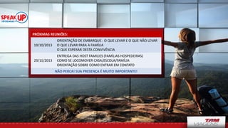 PRÓXIMAS REUNIÕES:
19/10/2013
ORIENTAÇÃO DE EMBARQUE : O QUE LEVAR E O QUE NÃO LEVAR
O QUE LEVAR PARA A FAMÍLIA
O QUE ESPERAR DESTA CONVIVÊNCIA
23/11/2013
ENTREGA DAS HOST FAMILIES (FAMÍLIAS HOSPEDEIRAS)
COMO SE LOCOMOVER CASA/ESCOLA/FAMÍLIA
ORIENTAÇÃO SOBRE COMO ENTRAR EM CONTATO
NÃO PERCA! SUA PRESENÇA É MUITO IMPORTANTE!
 