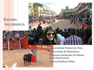 ESPAÑA
SALAMANCA




            Universidade Federal do Pará
            Universidad de Salamanca
            Programa Santander de bolsas
            Íbero-Americanas
            Dienny Estefhani Riker
 