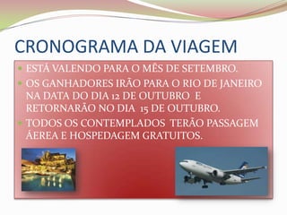 CRONOGRAMA DA VIAGEMESTÁ VALENDO PARA O MÊS DE SETEMBRO.OS GANHADORES IRÃO PARA O RIO DE JANEIRO NA DATA DO DIA 12 DE OUTUBRO  E RETORNARÃO NO DIA  15 DE OUTUBRO.TODOS OS CONTEMPLADOS  TERÃO PASSAGEM ÁEREA E HOSPEDAGEM GRATUITOS.