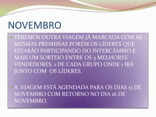 NOVEMBROTEREMOS OUTRA VIAGEM JÁ MARCADA COM AS MESMAS PREMISSAS PORÉM OS LÍDERES QUE ESTARÃO PARTICIPANDO DO INTERCÂMBIO E MAIS UM SORTEIO ENTRE OS 3 MELHORES VENDEDORES. 1 DE CADA GRUPO ONDE 1 IRÁ JUNTO COM  OS LÍDERES.A  VIAGEM ESTÁ AGENDADA PARA OS DIAS 13 DE NOVEMBRO COM RETORNO NO DIA 16 DE NOVEMBRO.