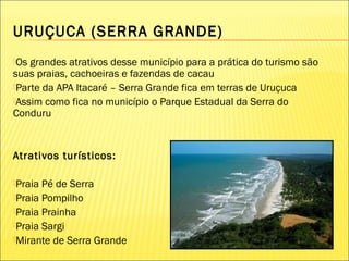 URUÇUCA (SERRA GRANDE)
Os grandes atrativos desse município para a prática do turismo são
suas praias, cachoeiras e fazendas de cacau
Parte da APA Itacaré – Serra Grande fica em terras de Uruçuca
Assim como fica no município o Parque Estadual da Serra do
Conduru
Atrativos turísticos:
Praia Pé de Serra
Praia Pompilho
Praia Prainha
Praia Sargi
Mirante de Serra Grande
 