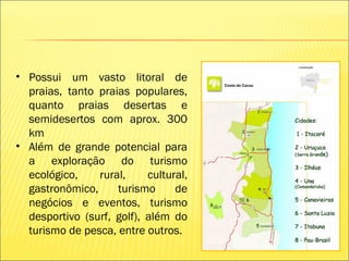 • Possui um vasto litoral de
praias, tanto praias populares,
quanto praias desertas e
semidesertos com aprox. 300
km
• Além de grande potencial para
a exploração do turismo
ecológico, rural, cultural,
gastronômico, turismo de
negócios e eventos, turismo
desportivo (surf, golf), além do
turismo de pesca, entre outros.
 