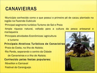 CANAVIEIRAS
•Município conhecido como o que possui o primeiro pé de cacau plantado na
região na Fazenda Cubículo
•Principal segmento turístico Turismo de Sol e Praia
•Ampla riqueza natural, voltada para a cultura da pesca artesanal e
marisqueira
•Principais atividades Econômicas: agricultura
e turismo
Principais Atrativos Turísticos de Canavieiras:
•Praia da Costa, na Ilha de Atalaia;
•Rio Pardo, separando o centro da Cidade
de Canavieiras e a ilha de Atalaia;
Conhecido pelas festas populares:
Réveillon e Carnaval
Festival do Caranguejo.
 