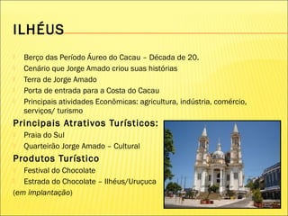 ILHÉUS
 Berço das Período Áureo do Cacau – Década de 20.
 Cenário que Jorge Amado criou suas histórias
 Terra de Jorge Amado
 Porta de entrada para a Costa do Cacau
 Principais atividades Econômicas: agricultura, indústria, comércio,
serviços/ turismo
Principais Atrativos Turísticos:
 Praia do Sul
 Quarteirão Jorge Amado – Cultural
Produtos Turístico
 Festival do Chocolate
 Estrada do Chocolate – Ilhéus/Uruçuca
(em implantação)
 