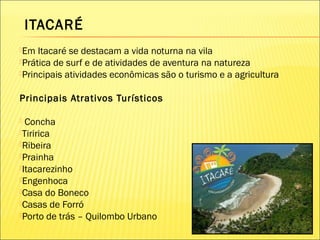 ITACARÉ
Em Itacaré se destacam a vida noturna na vila
Prática de surf e de atividades de aventura na natureza
Principais atividades econômicas são o turismo e a agricultura
Principais Atrativos Turísticos
 Concha
Tiririca
Ribeira
Prainha
Itacarezinho
Engenhoca
Casa do Boneco
Casas de Forró
Porto de trás – Quilombo Urbano
 