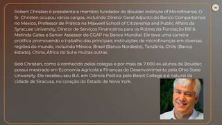 Robert Christen é presidente e membro fundador do Boulder Institute of Microfinance. O
Sr. Christen ocupou vários cargos, incluindo Diretor Geral Adjunto do Banco Compartamos
no México, Professor de Prática na Maxwell School of Citizenship and Public Affairs da
Syracuse University, Diretor de Serviços Financeiros para os Pobres da Fundação Bill &
Melinda Gates e Senior Assessor do CGAP no Banco Mundial. Ele teve uma carreira
prolífica promovendo o trabalho das principais instituições de microfinanças em diversas
regiões do mundo, incluindo México, Brasil (Banco Nordeste), Tanzânia, Chile (Banco
Estado), China, África do Sul e muitas outras.
Bob Christen, como é conhecido pelos colegas e por mais de 7.000 ex-alunos de Boulder,
possui mestrado em Economia Agrícola e Finanças do Desenvolvimento pela Ohio State
University. Ele recebeu seu B.A. em Ciência Política pelo Beloit College e é natural da
cidade de Siracusa, no coração do Estado de Nova York.
 