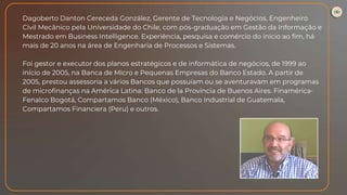 Dagoberto Danton Cereceda González, Gerente de Tecnologia e Negócios, Engenheiro
Civil Mecânico pela Universidade do Chile, com pós-graduação em Gestão da Informação e
Mestrado em Business Intelligence. Experiência, pesquisa e comércio do início ao fim, há
mais de 20 anos na área de Engenharia de Processos e Sistemas.
Foi gestor e executor dos planos estratégicos e de informática de negócios, de 1999 ao
início de 2005, na Banca de Micro e Pequenas Empresas do Banco Estado. A partir de
2005, prestou assessoria a vários Bancos que possuíam ou se aventuravam em programas
de microfinanças na América Latina: Banco de la Provincia de Buenos Aires. Finamérica-
Fenalco Bogotá, Compartamos Banco (México), Banco Industrial de Guatemala,
Compartamos Financiera (Peru) e outros.
 