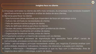 ● Empresas centradas no cliente são 60% mais rentáveis. As empresas mais rentáveis investem
significativamente na qualidade e análise de dados de seus clientes;
● Barreiras para focar no cliente:
- Silos funcionais (áreas distintas) que impendem de focar em estratégia única;
- Cultura não alinhada às necessidades do cliente;
- Falta de plataformas/tecnologias de dados;
- Falta de definição diretiva para foco no cliente;
- Equipe não possui meios/alçadas para gerir problemas do cliente;
- Conhecimento insuficiente em análise de dados;
- Organização focada em vendas, antes do cliente.
● É importante construir o máximo de conexão com os clientes;
● Importante acelerar processos de digitalização das operações “back office”, canais de
comunicação, processos comerciais e de relacionamento;
● Dados – uso estratégico, principal necessidade: análise, uso, negócios. É preciso analisar com
profundidade, desdobrar indicadores. Os dados irão direcionar a atuação com clientes;
● Dados > Informação > Modelagem comercial (o que eu faço com a informação). Área de
negócios deve definir a estratégia, a partir de dados;
Insights foco no cliente
 