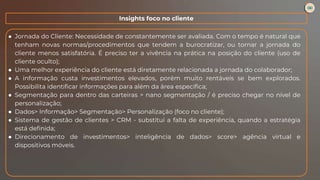 ● Jornada do Cliente: Necessidade de constantemente ser avaliada. Com o tempo é natural que
tenham novas normas/procedimentos que tendem a burocratizar, ou tornar a jornada do
cliente menos satisfatória. É preciso ter a vivência na prática na posição do cliente (uso de
cliente oculto);
● Uma melhor experiência do cliente está diretamente relacionada a jornada do colaborador;
● A informação custa investimentos elevados, porém muito rentáveis se bem explorados.
Possibilita identificar informações para além da área específica;
● Segmentação para dentro das carteiras > nano segmentação / é preciso chegar no nível de
personalização;
● Dados> Informação> Segmentação> Personalização (foco no cliente);
● Sistema de gestão de clientes > CRM - substitui a falta de experiência, quando a estratégia
está definida;
● Direcionamento de investimentos> inteligência de dados> score> agência virtual e
dispositivos móveis.
Insights foco no cliente
 