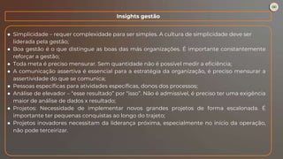 ● Simplicidade – requer complexidade para ser simples. A cultura de simplicidade deve ser
liderada pela gestão;
● Boa gestão é o que distingue as boas das más organizações. É importante constantemente
reforçar a gestão;
● Toda meta é preciso mensurar. Sem quantidade não é possível medir a eficiência;
● A comunicação assertiva é essencial para a estratégia da organização, é preciso mensurar a
assertividade do que se comunica;
● Pessoas específicas para atividades específicas, donos dos processos;
● Análise de elevador – “esse resultado” por “isso”. Não é admissível, é preciso ter uma exigência
maior de análise de dados x resultado;
● Projetos: Necessidade de implementar novos grandes projetos de forma escalonada. É
importante ter pequenas conquistas ao longo do trajeto;
● Projetos inovadores necessitam da liderança próxima, especialmente no início da operação,
não pode terceirizar.
Insights gestão
 