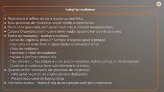 ● Resistência é reflexo de uma mudança mal feita;
● Todo processo de mudança requer medir a experiência;
● Ouvir com qualidade, sem saber ouvir não é possível mudar/evoluir;
● Cultura Organizacional muda e deve mudar (quanto tempo não se sabe);
● Teoria da mudança – pontos principais:
- Senso de urgência, porquê? Sempre é preciso saber o porquê
- Criar uma conexão forte > capacidade de convencimento
- Visão de mudança
- Expressar a visão da mudança
- Mapear e remover obstáculos
- Criar vitórias curtas, etapas a curto prazo – projetos pilotos com garantia de sucesso
- Construir a mudança, levar sua informação a todos;
● Quando se faz necessário um processo de mudança?
- NPS geral negativo de cliente ativos e desligados
- Reclamação geral de funcionários
● Mentoria reversa – importância da alta gestão ouvir os funcionários.
Insights mudança
 