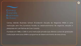 Canary Islands Business School (Fundación Escuela de Negocios MBA) é uma
instituição sem fins lucrativos focada no desenvolvimento de negócios, estudos e
pesquisas em Las Palmas de Gran Canaria.
Fundada em 1986, o CIBS é uma instituição privada que oferece cursos de graduação
e educação executiva (MBA e programas de desenvolvimento de executivos).
 