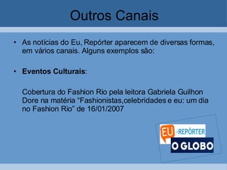 Outros Canais As notícias do Eu, Repórter aparecem de diversas formas, em vários canais. Alguns exemplos são:  Eventos Culturais :  Cobertura do Fashion Rio pela leitora Gabriela Guilhon Dore na matéria “Fashionistas,celebridades e eu: um dia no Fashion Rio” de 16/01/2007 
