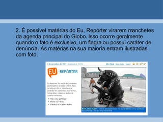 2. É possível matérias do Eu, Repórter virarem manchetes da agenda principal do Globo. Isso ocorre geralmente quando o fato é exclusivo, um flagra ou possui caráter de denúncia. As matérias na sua maioria entram ilustradas com foto. 