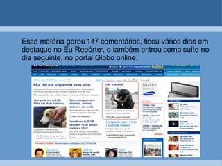 Essa matéria gerou 147 comentários, ficou vários dias em destaque no Eu Repórter, e também entrou como suíte no dia seguinte, no portal Globo online. 