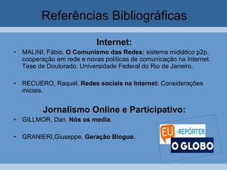 Referências Bibliográficas Internet: MALINI, Fábio.  O Comunismo das Redes:  sistema midiático p2p, cooperação em rede e novas políticas de comunicação na Internet. Tese de Doutorado. Universidade Federal do Rio de Janeiro.  RECUERO, Raquel.  Redes sociais na Internet:  Considerações iniciais.  Jornalismo Online e Participativo: GILLMOR, Dan.  Nós os media .   GRANIERI,Giuseppe.  Geração Blogue.   