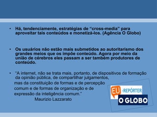 Há, tendenciamente, estratégias de “cross-media” para aproveitar tais conteúdos e monetizá-los. (Agência O Globo) Os usuários não estão mais submetidos ao autoritarismo dos grandes meios que os impõe conteúdo. Agora por meio da união de cérebros eles passam a ser também produtores de conteúdo. “ A internet, não se trata mais, portanto, de dispositivos de formação da opinião pública, de compartilhar julgamentos,  mas da constituição de formas e de percepção  comum e de formas de organização e de  expressão da inteligência comum.” Maurizio Lazzarato 