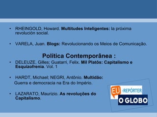 RHEINGOLD, Howard.  Multitudes Inteligentes:  la próxima revolución social.  VARELA, Juan.  Blogs:  Revolucionando os Meios de Comunicação.   Política Contemporânea : DELEUZE, Gilles; Guatarri, Felix.  Mil Platôs: Capitalismo e Esquizofrenia . Vol. 1  HARDT, Michael; NEGRI, Antônio.  Multidão:   Guerra e democracia na Era do Império. LAZARATO, Maurizio.  As revoluções do  Capitalismo .   