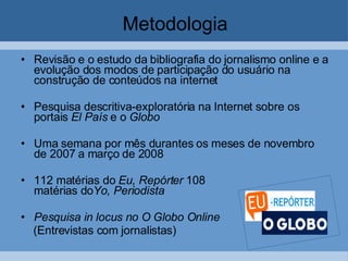 Metodologia Revisão e o estudo da bibliografia do jornalismo online e a evolução dos modos de participação do usuário na construção de conteúdos na internet Pesquisa descritiva-exploratória na Internet sobre os portais  El País  e o  Globo Uma semana por mês durantes os meses de novembro de 2007 a março de 2008  112 matérias do  Eu, Repórter  108  matérias do Yo, Periodista Pesquisa in locus no O Globo Online (Entrevistas com jornalistas) 