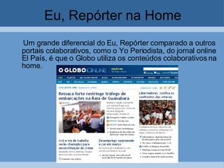 Eu, Repórter na Home Um grande diferencial do Eu, Repórter comparado a outros portais colaborativos, como o Yo Periodista, do jornal online El País, é que o Globo utiliza os conteúdos colaborativos na home.  