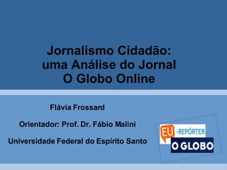 Jornalismo Cidadão:  uma Análise do Jornal  O Globo Online   Flávia Frossard Orientador: Prof. Dr. Fábio Malini Universidade Federal do Espírito Santo 