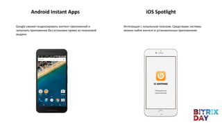 Android Instant Apps iOS Spotlight
Google сможет индексировать контент приложений и
запускать приложение без установки прямо из поисковой
выдачи
Интеграция с локальным поиском. Средствами системы
можно найти контент в установленных приложениях
 