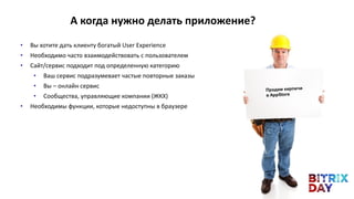 • Вы хотите дать клиенту богатый User Experience
• Необходимо часто взаимодействовать с пользователем
• Сайт/сервис подходит под определенную категорию
• Ваш сервис подразумевает частые повторные заказы
• Вы – онлайн сервис
• Сообщества, управляющие компании (ЖКХ)
• Необходимы функции, которые недоступны в браузере
А когда нужно делать приложение?
 