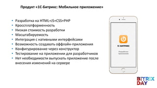 • Разработка на HTML+JS+CSS+PHP
• Кроссплатформенность
• Низкая стоимость разработки
• Масштабируемость
• Интеграция с нативными интерфейсами
• Возможность создавать оффлайн-приложения
• Конфигурирование через конструктор
• Тестирование на приложении для разработчиков
• Нет необходимости выпускать приложение после
внесения изменений на сервере
Продукт «1С-Битрикс: Мобильное приложение»
 
