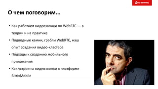 О чем поговорим...
• Как работают видеозвонки по WebRTC — в
теории и на практике
• Подводные камни, грабли WebRTC, наш
опыт создания видео-кластера
• Подходы к созданию мобильного
приложения
• Как устроены видеозвонки в платформе
BitrixMobile
 