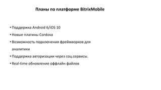 • Поддержка Android 6/iOS 10
• Новые плагины Cordova
• Возможность подключения фреймворков для
аналитики
• Поддержка авторизации через соц.сервисы.
• Real-time обновление оффлайн файлов
Планы по платформе BitrixMobile
 