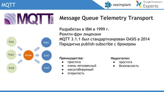 MQTT
Преимущества:
● простота
● очень легковесный
● масштабируемый
● открытость
Разработан в IBM в 1999 г.
Роялти-фри лицензия
MQTT 3.1.1 был стандартизирован OASIS в 2014
Парадигма publish-subscribe c брокером
Message Queue Telemetry Transport
Недостатки:
● простота
● безопасность
 