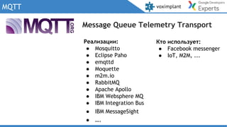 MQTT
Message Queue Telemetry Transport
Кто использует:
● Facebook messenger
● IoT, M2M, ...
Реализации:
● Mosquitto
● Eclipse Paho
● emqttd
● Moquette
● m2m.io
● RabbitMQ
● Apache Apollo
● IBM Websphere MQ
● IBM Integration Bus
● IBM MessageSight
● ….
 