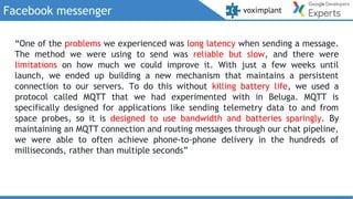 Facebook messenger
“One of the problems we experienced was long latency when sending a message.
The method we were using to send was reliable but slow, and there were
limitations on how much we could improve it. With just a few weeks until
launch, we ended up building a new mechanism that maintains a persistent
connection to our servers. To do this without killing battery life, we used a
protocol called MQTT that we had experimented with in Beluga. MQTT is
specifically designed for applications like sending telemetry data to and from
space probes, so it is designed to use bandwidth and batteries sparingly. By
maintaining an MQTT connection and routing messages through our chat pipeline,
we were able to often achieve phone-to-phone delivery in the hundreds of
milliseconds, rather than multiple seconds”
 