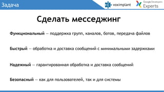 Задача
Сделать месседжинг
Быстрый — обработка и доставка сообщений с минимальными задержками
Надежный — гарантированная обработка и доставка сообщений
Безопасный — как для пользователей, так и для системы
Функциональный — поддержка групп, каналов, ботов, передача файлов
 