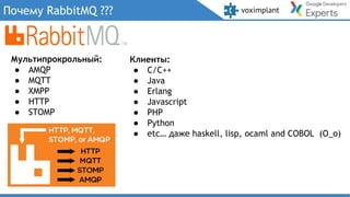 Почему RabbitMQ ???
Клиенты:
● C/C++
● Java
● Erlang
● Javascript
● PHP
● Python
● etc… даже haskell, lisp, ocaml and COBOL (O_o)
Мультипрокрольный:
● AMQP
● MQTT
● XMPP
● HTTP
● STOMP
 