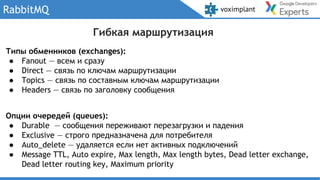 RabbitMQ
Типы обменников (exchanges):
● Fanout — всем и сразу
● Direct — связь по ключам маршрутизации
● Topics — связь по составным ключам маршрутизации
● Headers — связь по заголовку сообщения
Опции очередей (queues):
● Durable — сообщения переживают перезагрузки и падения
● Exclusive — строго предназначена для потребителя
● Auto_delete — удаляется если нет активных подключений
● Message TTL, Auto expire, Max length, Max length bytes, Dead letter exchange,
Dead letter routing key, Maximum priority
Гибкая маршрутизация
 