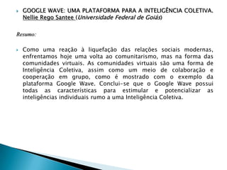  GOOGLE WAVE: UMA PLATAFORMA PARA A INTELIGÊNCIA COLETIVA.
Nellie Rego Santee (Universidade Federal de Goiás)
Resumo:
 Como uma reação à liquefação das relações sociais modernas,
enfrentamos hoje uma volta ao comunitarismo, mas na forma das
comunidades virtuais. As comunidades virtuais são uma forma de
Inteligência Coletiva, assim como um meio de colaboração e
cooperação em grupo, como é mostrado com o exemplo da
plataforma Google Wave. Conclui-se que o Google Wave possui
todas as características para estimular e potencializar as
inteligências individuais rumo a uma Inteligência Coletiva.
 