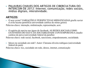  PALAVRAS CHAVES DOS ARTIGOS DE CIBERCULTURA DO
INTERCOM DE 2012: Internet, comunicação, redes sociais,
mídias digitais, interatividade.
ARTIGOS:
 O acre existe? VARIAÇÕES E PERSPECTIVAS MIDIATIZADAS giselle xavier
d avila lucena (pontifícia universidade católica de minas gerais)
Palavras-chave: interação, midiatização, representação, acre.
 O espírito de narciso nas águas do facebook. AS REDES SOCIAIS COMO
EXTENSÕES DO EGO E DA SOCIABILIDADE CONTEMPORÂNEA claudio
cardoso de paiva (universidade federal da paraíba)
Palavras-chave: rede social, facebook, narcisismo, empoderamento, socialidade.
 Idosos na sociedade em rede?. Autor: Clareana oliveira rodrigues (universidade
federal do pará)
Palavras-chave: tics, sociedade em rede, idosos, internet, comunicação
 